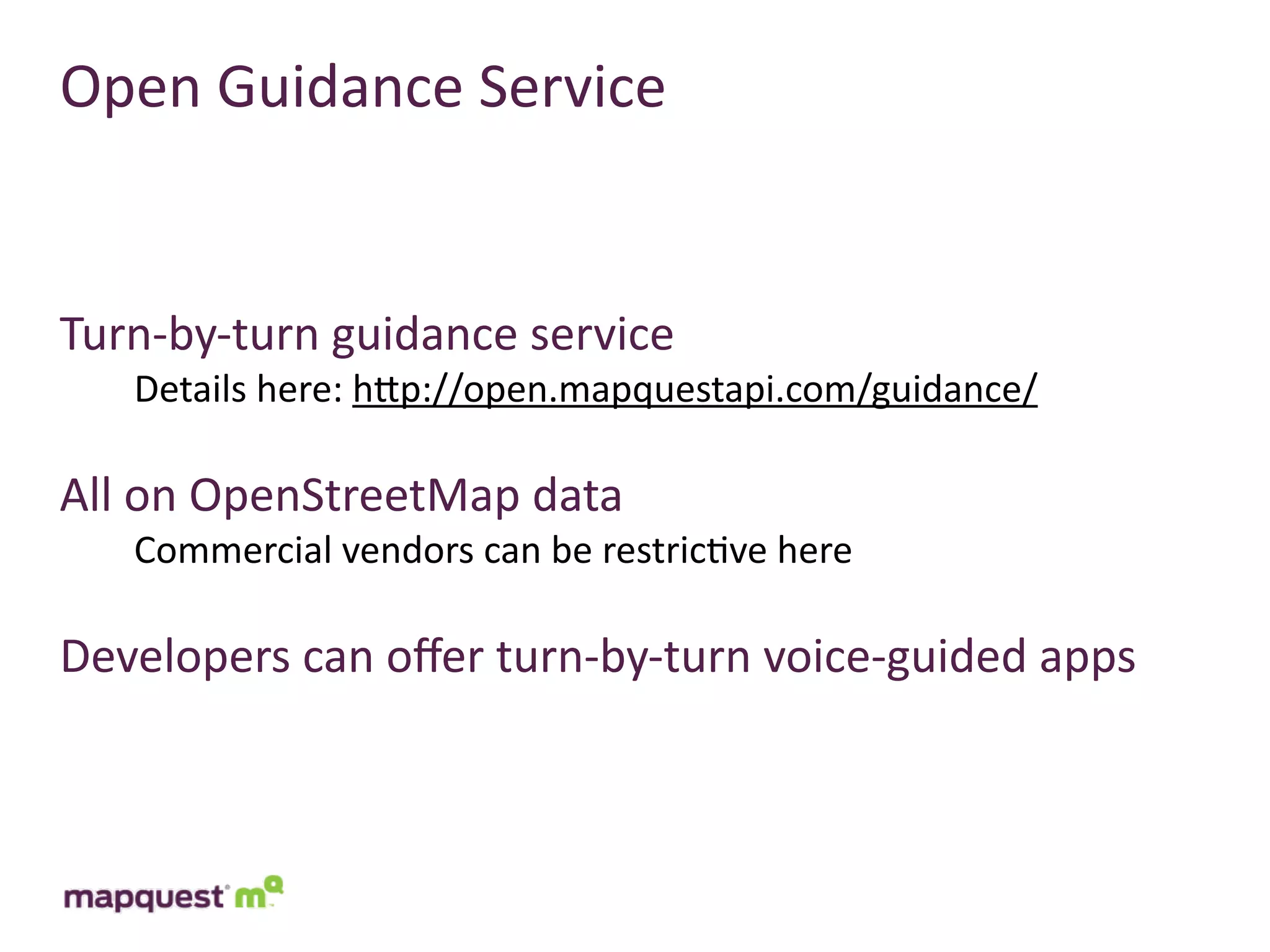 Open	
  Guidance	
  Service


Turn-­‐by-­‐turn	
  guidance	
  service
    Details	
  here:	
  hTp://open.mapquestapi.com/guidance/

All	
  on	
  OpenStreetMap	
  data
    Commercial	
  vendors	
  can	
  be	
  restric:ve	
  here

Developers	
  can	
  oﬀer	
  turn-­‐by-­‐turn	
  voice-­‐guided	
  apps
 