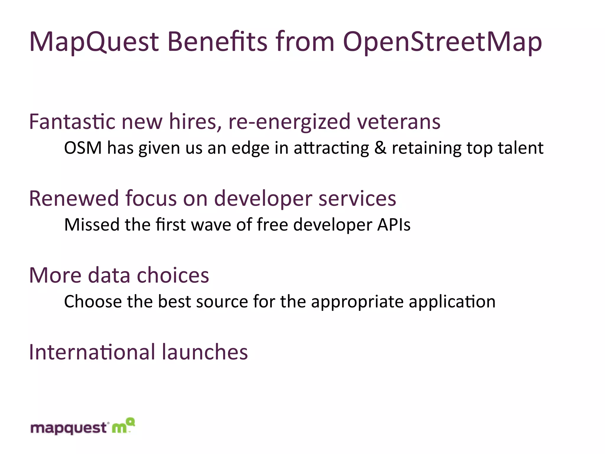 MapQuest	
  Beneﬁts	
  from	
  OpenStreetMap

Fantas:c	
  new	
  hires,	
  re-­‐energized	
  veterans
    OSM	
  has	
  given	
  us	
  an	
  edge	
  in	
  aTrac:ng	
  &	
  retaining	
  top	
  talent

Renewed	
  focus	
  on	
  developer	
  services
    Missed	
  the	
  ﬁrst	
  wave	
  of	
  free	
  developer	
  APIs

More	
  data	
  choices
    Choose	
  the	
  best	
  source	
  for	
  the	
  appropriate	
  applica:on

Interna:onal	
  launches
 