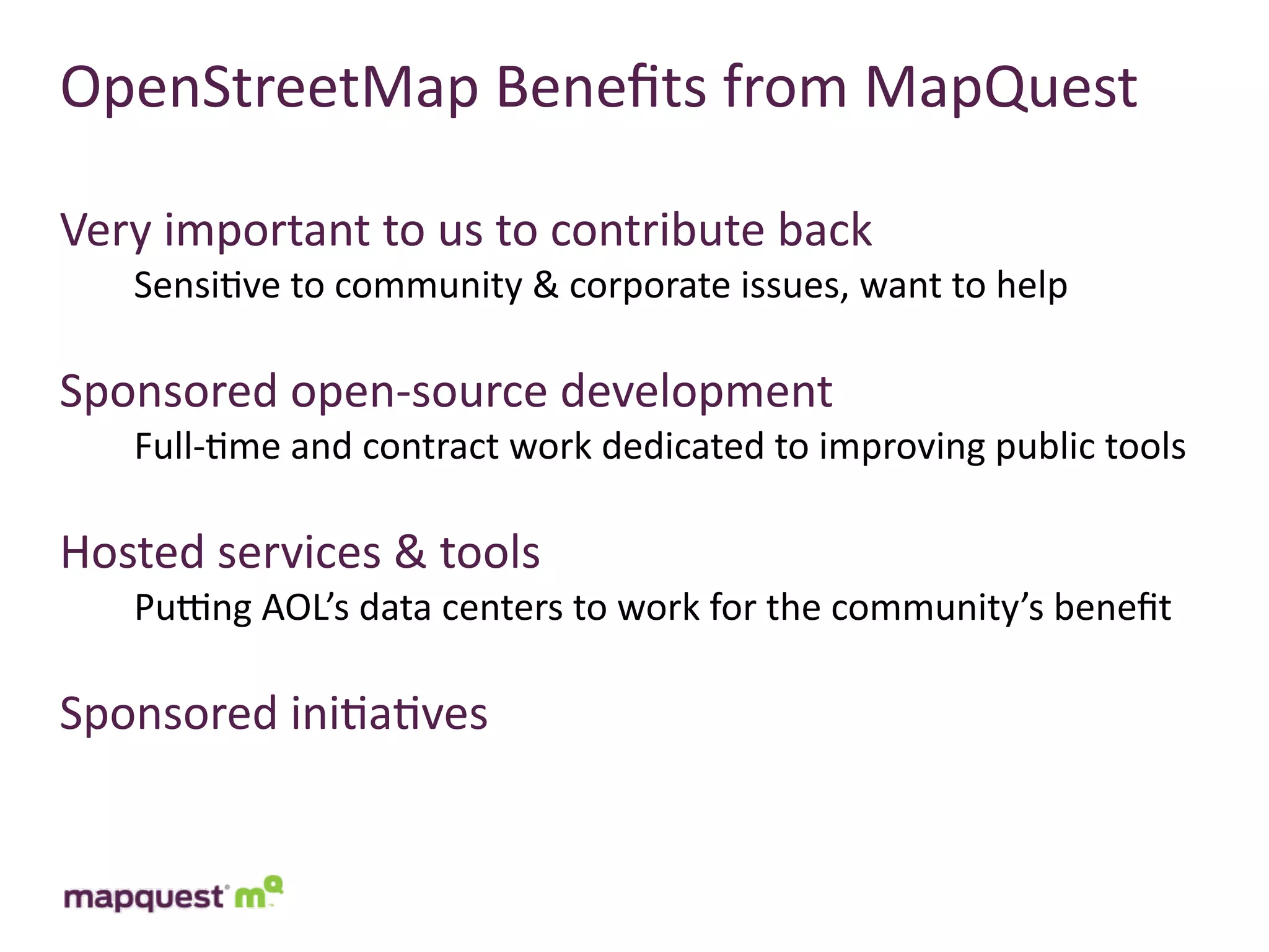 OpenStreetMap	
  Beneﬁts	
  from	
  MapQuest

Very	
  important	
  to	
  us	
  to	
  contribute	
  back
     Sensi:ve	
  to	
  community	
  &	
  corporate	
  issues,	
  want	
  to	
  help

Sponsored	
  open-­‐source	
  development
     Full-­‐:me	
  and	
  contract	
  work	
  dedicated	
  to	
  improving	
  public	
  tools

Hosted	
  services	
  &	
  tools
     Pucng	
  AOL’s	
  data	
  centers	
  to	
  work	
  for	
  the	
  community’s	
  beneﬁt

Sponsored	
  ini:a:ves
 