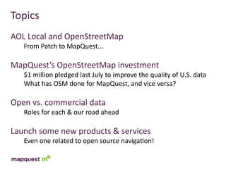 Topics
AOL	
  Local	
  and	
  OpenStreetMap
    From	
  Patch	
  to	
  MapQuest...

MapQuest’s	
  OpenStreetMap	
  investment
    $1	
  million	
  pledged	
  last	
  July	
  to	
  improve	
  the	
  quality	
  of	
  U.S.	
  data
    What	
  has	
  OSM	
  done	
  for	
  MapQuest,	
  and	
  vice	
  versa?

Open	
  vs.	
  commercial	
  data
    Roles	
  for	
  each	
  &	
  our	
  road	
  ahead

Launch	
  some	
  new	
  products	
  &	
  services
    Even	
  one	
  related	
  to	
  open	
  source	
  naviga:on!
 