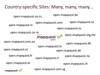 Country-­‐speciﬁc	
  Sites:	
  Many,	
  many,	
  many...
      open.mapquest.co.nz          open.mapquest.be

                       open.mapquest.com       open.mapquest.se
   open.mapquest.in
                                     open.mapquest.es
    open.mapquest.co.uk
                                            open.mapquest.org.mx

open.mapquest.com.au
                                             open.mapquest.dk
                        open.mapquest.ie
open.mapquest.nl                   open.mapquest.de
   open.mapquest.fr                         open.mapquest.no
                       open.mapquest.it
 open.mapquest.at                          open.mapquest.ch
                      open.mapquest.com.sg
 