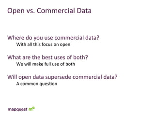 Open	
  vs.	
  Commercial	
  Data


Where	
  do	
  you	
  use	
  commercial	
  data?
     With	
  all	
  this	
  focus	
  on	
  open

What	
  are	
  the	
  best	
  uses	
  of	
  both?
     We	
  will	
  make	
  full	
  use	
  of	
  both

Will	
  open	
  data	
  supersede	
  commercial	
  data?
     A	
  common	
  ques:on
 