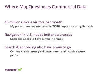 Where	
  MapQuest	
  uses	
  Commercial	
  Data


45	
  million	
  unique	
  visitors	
  per	
  month
     My	
  parents	
  are	
  not	
  interested	
  in	
  TIGER	
  imports	
  or	
  using	
  Potlatch

Naviga:on	
  in	
  U.S.	
  needs	
  beTer	
  assurances
     Someone	
  needs	
  to	
  have	
  driven	
  the	
  roads

Search	
  &	
  geocoding	
  also	
  have	
  a	
  way	
  to	
  go
     Commercial	
  datasets	
  yield	
  beTer	
  results,	
  although	
  also	
  not	
  
     perfect
 