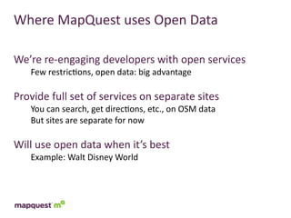 Where	
  MapQuest	
  uses	
  Open	
  Data

We’re	
  re-­‐engaging	
  developers	
  with	
  open	
  services
     Few	
  restric:ons,	
  open	
  data:	
  big	
  advantage

Provide	
  full	
  set	
  of	
  services	
  on	
  separate	
  sites
     You	
  can	
  search,	
  get	
  direc:ons,	
  etc.,	
  on	
  OSM	
  data
     But	
  sites	
  are	
  separate	
  for	
  now

Will	
  use	
  open	
  data	
  when	
  it’s	
  best
     Example:	
  Walt	
  Disney	
  World
 