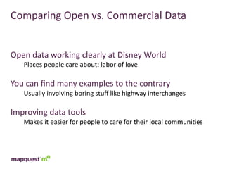 Comparing	
  Open	
  vs.	
  Commercial	
  Data


Open	
  data	
  working	
  clearly	
  at	
  Disney	
  World
     Places	
  people	
  care	
  about:	
  labor	
  of	
  love

You	
  can	
  ﬁnd	
  many	
  examples	
  to	
  the	
  contrary
     Usually	
  involving	
  boring	
  stuﬀ	
  like	
  highway	
  interchanges

Improving	
  data	
  tools
     Makes	
  it	
  easier	
  for	
  people	
  to	
  care	
  for	
  their	
  local	
  communi:es
 