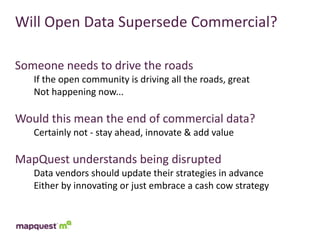 Will	
  Open	
  Data	
  Supersede	
  Commercial?

Someone	
  needs	
  to	
  drive	
  the	
  roads
    If	
  the	
  open	
  community	
  is	
  driving	
  all	
  the	
  roads,	
  great
    Not	
  happening	
  now...

Would	
  this	
  mean	
  the	
  end	
  of	
  commercial	
  data?
    Certainly	
  not	
  -­‐	
  stay	
  ahead,	
  innovate	
  &	
  add	
  value

MapQuest	
  understands	
  being	
  disrupted
    Data	
  vendors	
  should	
  update	
  their	
  strategies	
  in	
  advance
    Either	
  by	
  innova:ng	
  or	
  just	
  embrace	
  a	
  cash	
  cow	
  strategy
 
