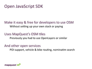Open	
  JavaScript	
  SDK


Make	
  it	
  easy	
  &	
  free	
  for	
  developers	
  to	
  use	
  OSM
     Without	
  secng	
  up	
  your	
  own	
  stack	
  or	
  paying

Uses	
  MapQuest’s	
  OSM	
  :les
     Previously	
  you	
  had	
  to	
  use	
  OpenLayers	
  or	
  similar

And	
  other	
  open	
  services
     POI	
  support,	
  vehicle	
  &	
  bike	
  rou:ng,	
  nomina:m	
  search
 