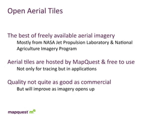 Open	
  Aerial	
  Tiles


The	
  best	
  of	
  freely	
  available	
  aerial	
  imagery
     Mostly	
  from	
  NASA	
  Jet	
  Propulsion	
  Laboratory	
  &	
  Na:onal	
  
     Agriculture	
  Imagery	
  Program

Aerial	
  :les	
  are	
  hosted	
  by	
  MapQuest	
  &	
  free	
  to	
  use
     Not	
  only	
  for	
  tracing	
  but	
  in	
  applica:ons

Quality	
  not	
  quite	
  as	
  good	
  as	
  commercial
     But	
  will	
  improve	
  as	
  imagery	
  opens	
  up
 