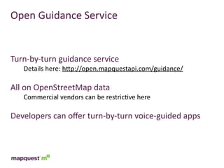 Open	
  Guidance	
  Service


Turn-­‐by-­‐turn	
  guidance	
  service
    Details	
  here:	
  hTp://open.mapquestapi.com/guidance/

All	
  on	
  OpenStreetMap	
  data
    Commercial	
  vendors	
  can	
  be	
  restric:ve	
  here

Developers	
  can	
  oﬀer	
  turn-­‐by-­‐turn	
  voice-­‐guided	
  apps
 