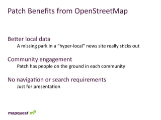 Patch	
  Beneﬁts	
  from	
  OpenStreetMap


BeTer	
  local	
  data
    A	
  missing	
  park	
  in	
  a	
  “hyper-­‐local”	
  news	
  site	
  really	
  s:cks	
  out

Community	
  engagement
    Patch	
  has	
  people	
  on	
  the	
  ground	
  in	
  each	
  community

No	
  naviga:on	
  or	
  search	
  requirements
    Just	
  for	
  presenta:on
 