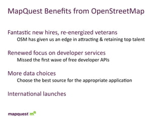 MapQuest	
  Beneﬁts	
  from	
  OpenStreetMap

Fantas:c	
  new	
  hires,	
  re-­‐energized	
  veterans
    OSM	
  has	
  given	
  us	
  an	
  edge	
  in	
  aTrac:ng	
  &	
  retaining	
  top	
  talent

Renewed	
  focus	
  on	
  developer	
  services
    Missed	
  the	
  ﬁrst	
  wave	
  of	
  free	
  developer	
  APIs

More	
  data	
  choices
    Choose	
  the	
  best	
  source	
  for	
  the	
  appropriate	
  applica:on

Interna:onal	
  launches
 