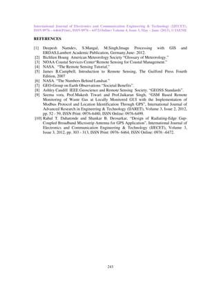 International Journal of Electronics and Communication Engineering & Technology (IJECET),
ISSN 0976 – 6464(Print), ISSN 0976 – 6472(Online) Volume 4, Issue 3, May – June (2013), © IAEME
243
REFERENCES
[1] Deepesh Namdev, S.Mangal, M.Singh,Image Processing with GIS and
ERDAS,Lambert Academic Publication, Germany,June- 2012.
[2] Bichlien Hoang American Meteorology Society “Glossary of Meteorology.”
[3] NOAA Coastal Services Center“Remote Sensing for Coastal Management.”
[4] NASA. “The Remote Sensing Tutorial.”
[5] James B.Campbell, Introduction to Remote Sensing, The Guilford Press Fourth
Edition, 2007
[6] NASA. “The Numbers Behind Landsat.”
[7] GEO-Group on Earth Observations “Societal Benefits”.
[8] Ashley Caudill IEEE Geoscience and Remote Sensing Society. “GEOSS Standards”.
[9] Seema vora, Prof.Mukesh Tiwari and Prof.Jaikaran Singh, “GSM Based Remote
Monitoring of Waste Gas at Locally Monitored GUI with the Implementation of
Modbus Protocol and Location Identification Through GPS”, International Journal of
Advanced Research in Engineering & Technology (IJARET), Volume 3, Issue 2, 2012,
pp. 52 - 59, ISSN Print: 0976-6480, ISSN Online: 0976-6499.
[10] Rahul T. Dahatonde and Shankar B. Deosarkar, “Design of Radiating-Edge Gap-
Coupled Broadband Microstrip Antenna for GPS Application”, International Journal of
Electronics and Communication Engineering & Technology (IJECET), Volume 3,
Issue 3, 2012, pp. 303 - 313, ISSN Print: 0976- 6464, ISSN Online: 0976 –6472.
 