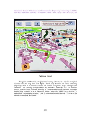 International Journal of Electronics and Communication Engineering & Technology (IJECET),
ISSN 0976 – 6464(Print), ISSN 0976 – 6472(Online) Volume 4, Issue 3, May – June (2013), © IAEME
234
Fig.2: map formats
Navigation with Gosmore, an open source routing software, on a personal navigation
assistant with free map data from Open Street Map. Formats are almost uniformly
proprietary; there is no industry standard for satellite navigation maps, although some
companies are currently trying to address this with SDAL and NDS PSF. The map data
vendors such as Navteq create the base map in a standard format GDF, but each electronics
manufacturer compiles it in an optimized, usually proprietary format. GDF is not a CD
standard for car navigation systems. GDF is used and converted onto the CD-ROM in the
internal format of the Navigation.
 