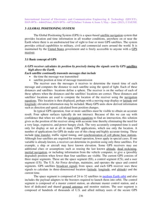 International Journal of Electronics and Communication Engineering & Technology (IJECET),
ISSN 0976 – 6464(Print), ISSN 0976 – 6472(Online) Volume 4, Issue 3, May – June (2013), © IAEME
236
3 .GLOBAL POSITIONING SYSTEM
The Global Positioning System (GPS) is a space-based satellite navigation system that
provides location and time information in all weather conditions, anywhere on or near the
Earth where there is an unobstructed line of sight to four or more GPS satellites. The system
provides critical capabilities to military, civil and commercial users around the world. It is
maintained by the United States government and is freely accessible to anyone with a GPS
receiver.
3.1 Basic concept of GPS
A GPS receiver calculates its position by precisely timing the signals sent by GPS satellites
high above the Earth.
Each satellite continually transmits messages that include
• the time the message was transmitted
• satellite position at time of message transmission
The receiver uses the messages it receives to determine the transit time of each
message and computes the distance to each satellite using the speed of light. Each of these
distances and satellites locations define a sphere. The receiver is on the surface of each of
these spheres when the distances and the satellites' locations are correct. These distances and
satellites' locations are used to compute the location of the receiver using the navigation
equations. This location is then displayed, perhaps with a moving map display or latitude and
longitude; elevation information may be included. Many GPS units show derived information
such as direction and speed, calculated from position changes.
In typical GPS operation, four or more satellites must be visible to obtain an accurate
result. Four sphere surfaces typically do not intersect. Because of this we can say with
confidence that when we solve the navigation equations to find an intersection, this solution
gives us the position of the receiver along with accurate time thereby eliminating the need for
a very large, expensive, and power hungry clock. The very accurately computed time is used
only for display or not at all in many GPS applications, which use only the location. A
number of applications for GPS do make use of this cheap and highly accurate timing. These
include time transfer, traffic signal timing, and synchronization of cell phone base stations.
Although four satellites are required for normal operation, fewer apply in special cases. If one
variable is already known, a receiver can determine its position using only three satellites. For
example, a ship or aircraft may have known elevation. Some GPS receivers may use
additional clues or assumptions such as reusing the last known altitude, dead reckoning,
inertial navigation, or including information from the vehicle computer, to give a (possibly
degraded) position when fewer than four satellites are visible. The current GPS consists of
three major segments. These are the space segment (SS), a control segment (CS), and a user
segment (US). The U.S. Air Force develops, maintains, and operates the space and control
segments. GPS satellites broadcast signals from space, and each GPS receiver uses these
signals to calculate its three-dimensional location (latitude, longitude, and altitude) and the
current time.
The space segment is composed of 24 to 32 satellites in medium Earth orbit and also
includes the payload adapters to the boosters required to launch them into orbit. The control
segment is composed of a master control station, an alternate master control station, and a
host of dedicated and shared ground antennas and monitor stations. The user segment is
composed of hundreds of thousands of U.S. and allied military users of the secure GPS
 