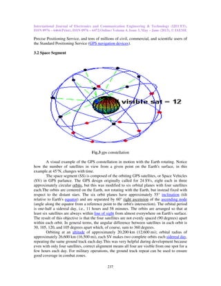 International Journal of Electronics and Communication Engineering & Technology (IJECET),
ISSN 0976 – 6464(Print), ISSN 0976
Precise Positioning Service, and tens of millions of civil, commercial, and scient
the Standard Positioning Service (
3.2 Space Segment
A visual example of the GPS constellation in motion with the Earth rotating. Notice
how the number of satellites in view
example at 45°N, changes with time.
The space segment (SS) is composed of the orbiting GPS satellites, or Space Vehicles
(SV) in GPS parlance. The GPS design originally called for
approximately circular orbits, but this was modified to six orbital planes with four satellites
each.The orbits are centered on the Earth, not rotating with the Earth, but instead fixed with
respect to the distant stars. The six orbit planes have approximately 55°
relative to Earth's equator) and are separated by 60°
(angle along the equator from a reference point to the orbit's intersection). The orbital period
is one-half a sidereal day, i.e., 11 hours and 58 minutes. The orbits are arranged so that at
least six satellites are always within
The result of this objective is that the four satellites are not evenly spaced (90 d
within each orbit. In general terms, the angular difference between satellites in each orbit is
30, 105, 120, and 105 degrees apart which, of course, sum to 360 degrees.
Orbiting at an altitude of approximately 20,200
approximately 26,600 km (16,500
repeating the same ground track each day.This was very helpful during development because
even with only four satellites, correct alignment means all four are visible from one spot for a
few hours each day. For military operations, the ground track repeat can be used
good coverage in combat zones.
International Journal of Electronics and Communication Engineering & Technology (IJECET),
6464(Print), ISSN 0976 – 6472(Online) Volume 4, Issue 3, May – June (2013), © IAEME
237
Precise Positioning Service, and tens of millions of civil, commercial, and scient
the Standard Positioning Service (GPS navigation devices).
Fig.3 gps constellation
A visual example of the GPS constellation in motion with the Earth rotating. Notice
satellites in view from a given point on the Earth's surface, in this
example at 45°N, changes with time.
The space segment (SS) is composed of the orbiting GPS satellites, or Space Vehicles
(SV) in GPS parlance. The GPS design originally called for 24 SVs, eight each in three
, but this was modified to six orbital planes with four satellites
ed on the Earth, not rotating with the Earth, but instead fixed with
respect to the distant stars. The six orbit planes have approximately 55° inclination
) and are separated by 60° right ascension of the ascending node
(angle along the equator from a reference point to the orbit's intersection). The orbital period
half a sidereal day, i.e., 11 hours and 58 minutes. The orbits are arranged so that at
lways within line of sight from almost everywhere on Earth's surface.
The result of this objective is that the four satellites are not evenly spaced (90 d
within each orbit. In general terms, the angular difference between satellites in each orbit is
30, 105, 120, and 105 degrees apart which, of course, sum to 360 degrees.
of approximately 20,200 km (12,600 mi); orbital radius of
km (16,500 mi), each SV makes two complete orbits each
e same ground track each day.This was very helpful during development because
even with only four satellites, correct alignment means all four are visible from one spot for a
few hours each day. For military operations, the ground track repeat can be used
International Journal of Electronics and Communication Engineering & Technology (IJECET),
June (2013), © IAEME
Precise Positioning Service, and tens of millions of civil, commercial, and scientific users of
A visual example of the GPS constellation in motion with the Earth rotating. Notice
from a given point on the Earth's surface, in this
The space segment (SS) is composed of the orbiting GPS satellites, or Space Vehicles
SVs, eight each in three
, but this was modified to six orbital planes with four satellites
ed on the Earth, not rotating with the Earth, but instead fixed with
inclination (tilt
ascending node
(angle along the equator from a reference point to the orbit's intersection). The orbital period
half a sidereal day, i.e., 11 hours and 58 minutes. The orbits are arranged so that at
from almost everywhere on Earth's surface.
The result of this objective is that the four satellites are not evenly spaced (90 degrees) apart
within each orbit. In general terms, the angular difference between satellites in each orbit is
mi); orbital radius of
mi), each SV makes two complete orbits each sidereal day,
e same ground track each day.This was very helpful during development because
even with only four satellites, correct alignment means all four are visible from one spot for a
few hours each day. For military operations, the ground track repeat can be used to ensure
 
