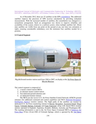 International Journal of Electronics and Communication Engineering & Technology (IJECET),
ISSN 0976 – 6464(Print), ISSN 0976 – 6472(Online) Volume 4, Issue 3, May – June (2013), © IAEME
238
As of December 2012, there are 32 satellites in the GPS constellation. The additional
satellites improve the precision of GPS receiver calculations by providing redundant
measurements. With the increased number of satellites, the constellation was changed to a
nonuniform arrangement. Such an arrangement was shown to improve reliability and
availability of the system, relative to a uniform system, when multiple satellites fail. About
nine satellites are visible from any point on the ground at any one time (see animation at
right), ensuring considerable redundancy over the minimum four satellites needed for a
position.
3.3 Control Segment
Fig..4:-Ground monitor station used from 1984 to 2007, on display at the Air Force Space &
Missile Museum
The control segment is composed of
1. a master control station (MCS)
2. an alternate master control station
3. four dedicated ground antennas and
4. six dedicated monitor stations
The MCS can also access U.S. Air Force Satellite Control Network (AFSCN) ground
antennas (for additional command and control capability) and NGA (National Geospatial-
Intelligence Agency) monitor stations. The flight paths of the satellites are tracked by
dedicated U.S. Air Force monitoring stations in Hawaii, Kwajalein, Ascension Island, Diego
Garcia, Colorado Springs, Colorado and Cape Canaveral, along with shared NGA monitor
stations operated in England, Argentina, Ecuador, Bahrain, Australia and Washington DC.
The tracking information is sent to the Air Force Space Command MCS at Schriever Air
Force Base 25 km (16 mi) ESE of Colorado Springs, which is operated by the 2nd Space
 