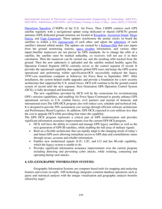 International Journal of Electronics and Communication Engineering & Technology (IJECET),
ISSN 0976 – 6464(Print), ISSN 0976 – 6472(Online) Volume 4, Issue 3, May – June (2013), © IAEME
239
Operations Squadron (2 SOPS) of the U.S. Air Force. Then 2 SOPS contacts each GPS
satellite regularly with a navigational update using dedicated or shared (AFSCN) ground
antennas (GPS dedicated ground antennas are located at Kwajalein, Ascension Island, Diego
Garcia, and Cape Canaveral). These updates synchronize the atomic clocks on board the
satellites to within a few nanoseconds of each other, and adjust the ephemeris of each
satellite's internal orbital model. The updates are created by a Kalman filter that uses inputs
from the ground monitoring stations, space weather information, and various other
inputs.Satellite maneuvers are not precise by GPS standards. So to change the orbit of a
satellite, the satellite must be marked unhealthy, so receivers will not use it in their
calculation. Then the maneuver can be carried out, and the resulting orbit tracked from the
ground. Then the new ephemeris is uploaded and the satellite marked healthy again.The
Operation Control Segment (OCS) currently serves as the control segment of record. It
provides the operational capability that supports global GPS users and keeps the GPS system
operational and performing within specification.OCS successfully replaced the legacy
1970’s-era mainframe computer at Schriever Air Force Base in September 2007. After
installation, the system helped enable upgrades and provide a foundation for a new security
architecture that supported the U.S. armed forces. OCS will continue to be the ground control
system of record until the new segment, Next Generation GPS Operation Control System
(OCX), is fully developed and functional.
The new capabilities provided by OCX will be the cornerstone for revolutionizing
GPS’s mission capabilities, and enabling Air Force Space Command to greatly enhance GPS
operational services to U.S. combat forces, civil partners and myriad of domestic and
international users.The GPS OCX program also will reduce cost, schedule and technical risk.
It is designed to provide 50% sustainment cost savings through efficient software architecture
and Performance-Based Logistics. In addition, GPS OCX expected to cost millions less than
the cost to upgrade OCS while providing four times the capability.
The GPS OCX program represents a critical part of GPS modernization and provides
significant information assurance improvements over the current GPS OCS program.
• OCX will have the ability to control and manage GPS legacy satellites as well as the
next generation of GPS III satellites, while enabling the full array of military signals.
• Built on a flexible architecture that can rapidly adapt to the changing needs of today’s
and future GPS users allowing immediate access to GPS data and constellations status
through secure, accurate and reliable information.
• Enables new modernized signals (L1C, L2C, and L5) and has M-code capability,
which the legacy system is unable to do.
• Provides significant information assurance improvements over the current program
including detecting and preventing cyber attacks, while isolating, containing and
operating during such attacks.
4. GIS (GEOGRAPHIC INFORMATION SYSTEMS)
Geographic Information Systems are computer based tools for mapping and analysing
features and events on earth. GIS technology integrates common database operations such as
query and statistical analysis with the unique visualisation and geographic analysis benefits
offered by maps”
 