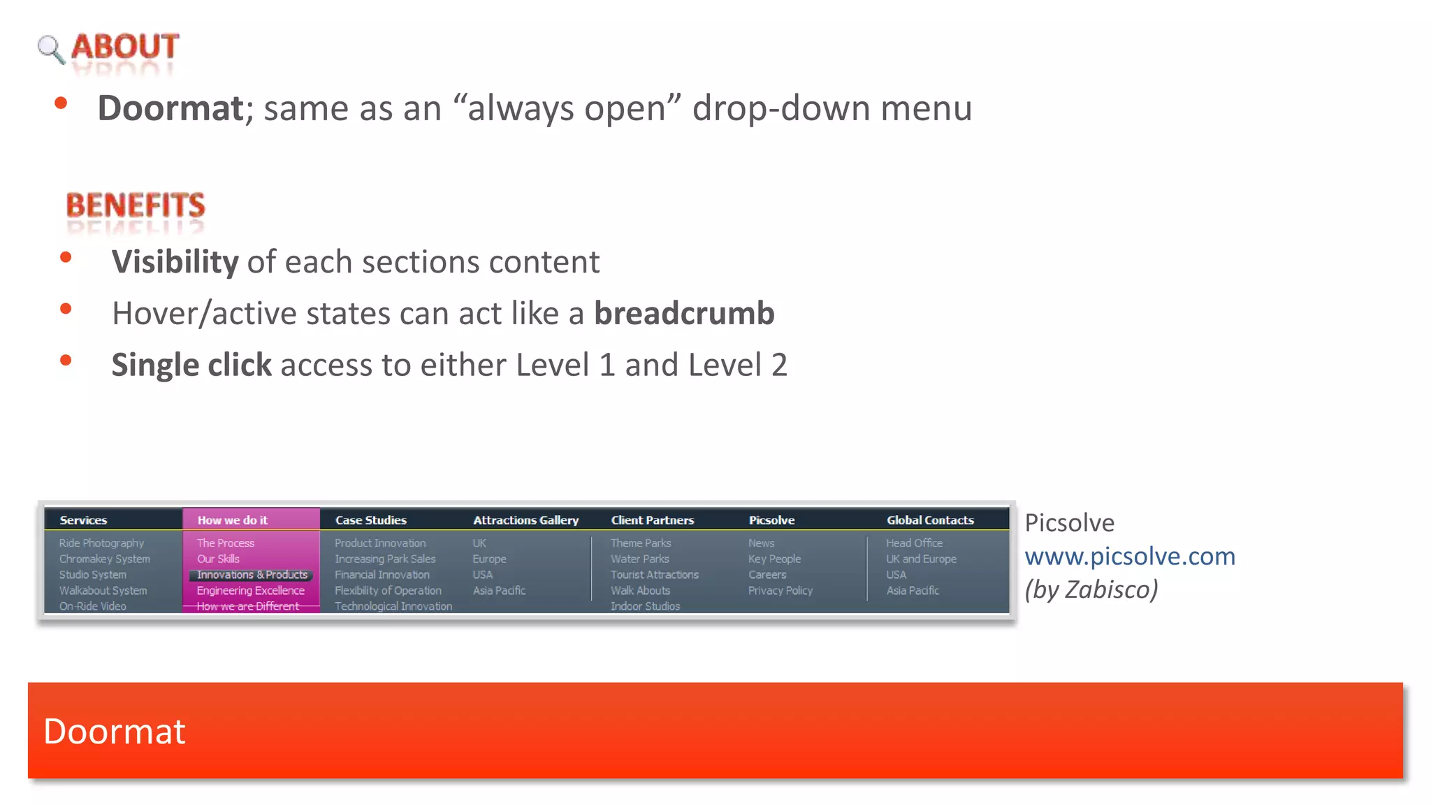• Doormat; same as an “always open” drop-down menu


•   Visibility of each sections content
•   Hover/active states can act like a breadcrumb
•   Single click access to either Level 1 and Level 2



                                                        Picsolve
                                                        www.picsolve.com
                                                        (by Zabisco)




Doormat
 