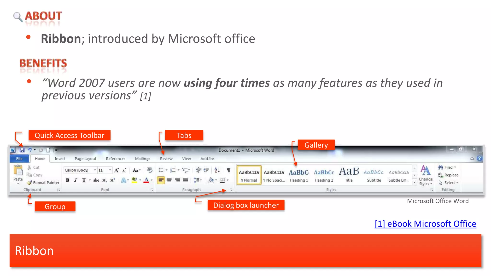 • Ribbon; introduced by Microsoft office

 •    “Word 2007 users are now using four times as many features as they used in
      previous versions” [1]

     Quick Access Toolbar     Tabs
                                                           Gallery




                                                                             Microsoft Office Word
       Group                         Dialog box launcher

                                                                     [1] eBook Microsoft Office

Ribbon
 