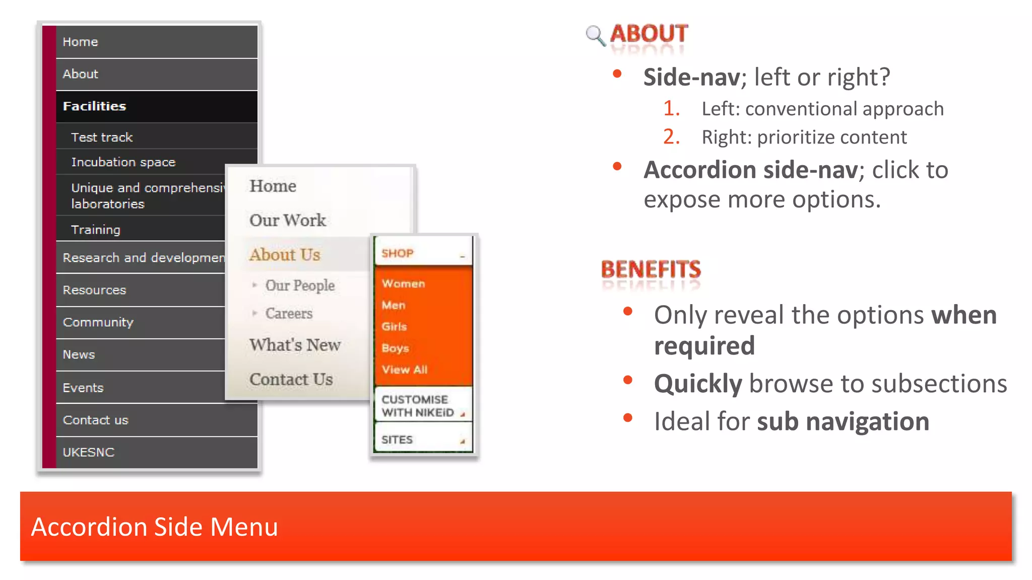 •   Side-nav; left or right?
                           1. Left: conventional approach
                           2. Right: prioritize content
                      •   Accordion side-nav; click to
                          expose more options.



                      • Only reveal the options when
                           required
                      •    Quickly browse to subsections
                      •    Ideal for sub navigation


Accordion Side Menu
 
