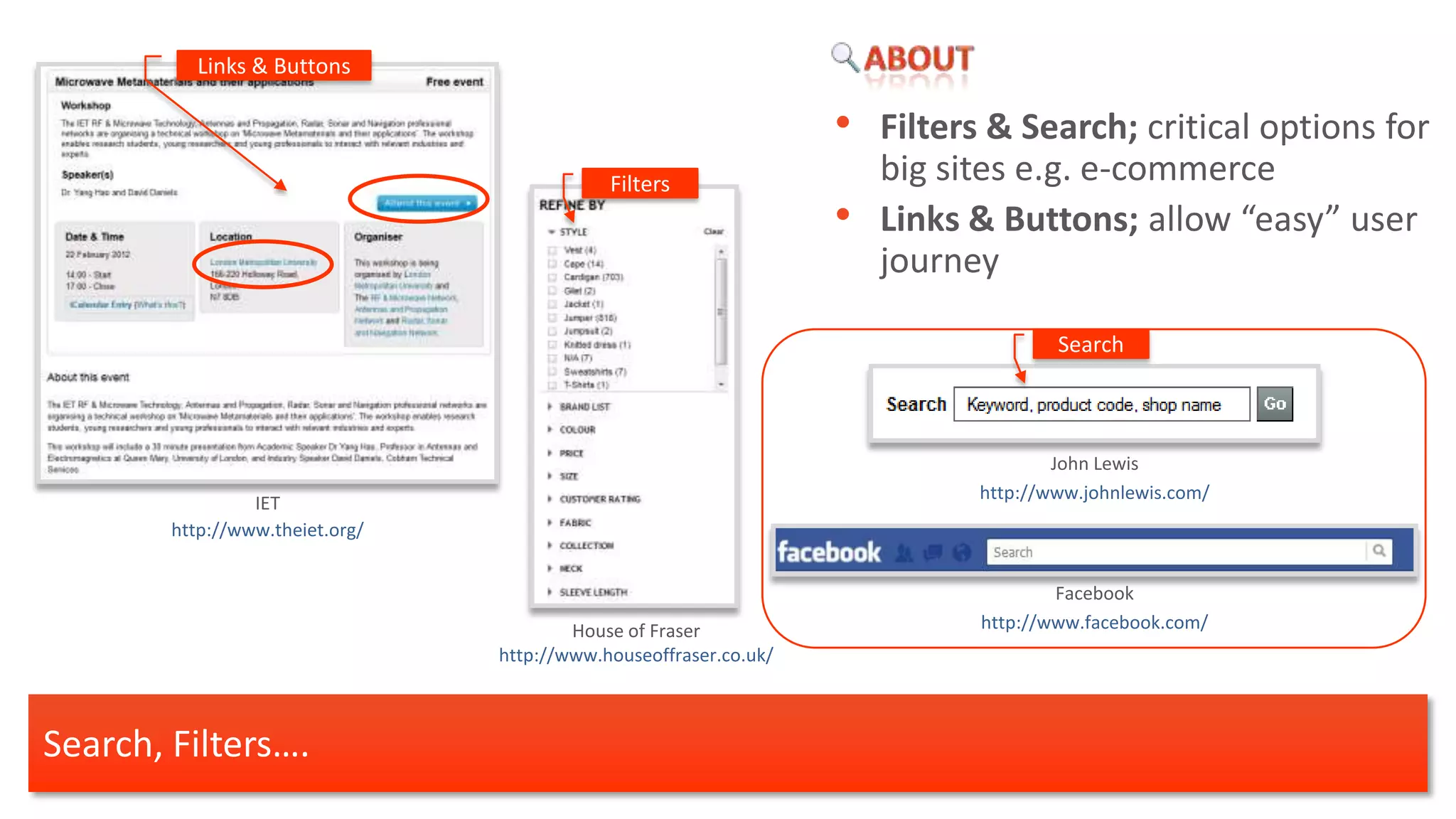 Links & Buttons

                                                                   •   Filters & Search; critical options for
                                             Filters                   big sites e.g. e-commerce
                                                                   •   Links & Buttons; allow “easy” user
                                                                       journey

                                                                                     Search



                                                                                     John Lewis
                                                                             http://www.johnlewis.com/
                 IET
        http://www.theiet.org/


                                                                                     Facebook
                                         House of Fraser                     http://www.facebook.com/
                                 http://www.houseoffraser.co.uk/



Search, Filters….
 