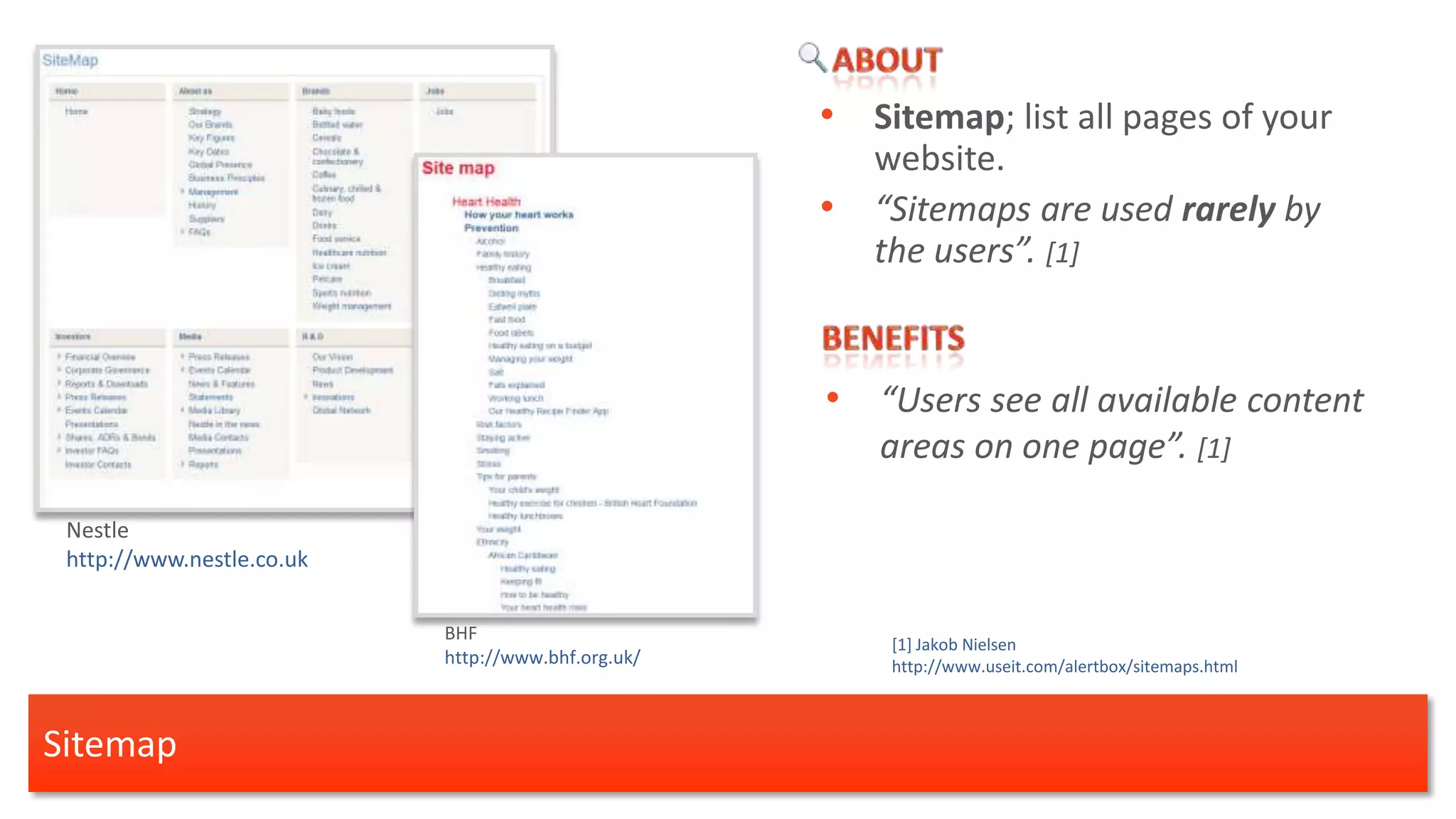 • Sitemap; list all pages of your
                                                        website.
                                                    •   “Sitemaps are used rarely by
                                                        the users”. [1]


                                                    • “Users see all available content
                                                        areas on one page”. [1]

 Nestle
 http://www.nestle.co.uk

                           BHF
                                                         [1] Jakob Nielsen
                           http://www.bhf.org.uk/        http://www.useit.com/alertbox/sitemaps.html



Sitemap
 
