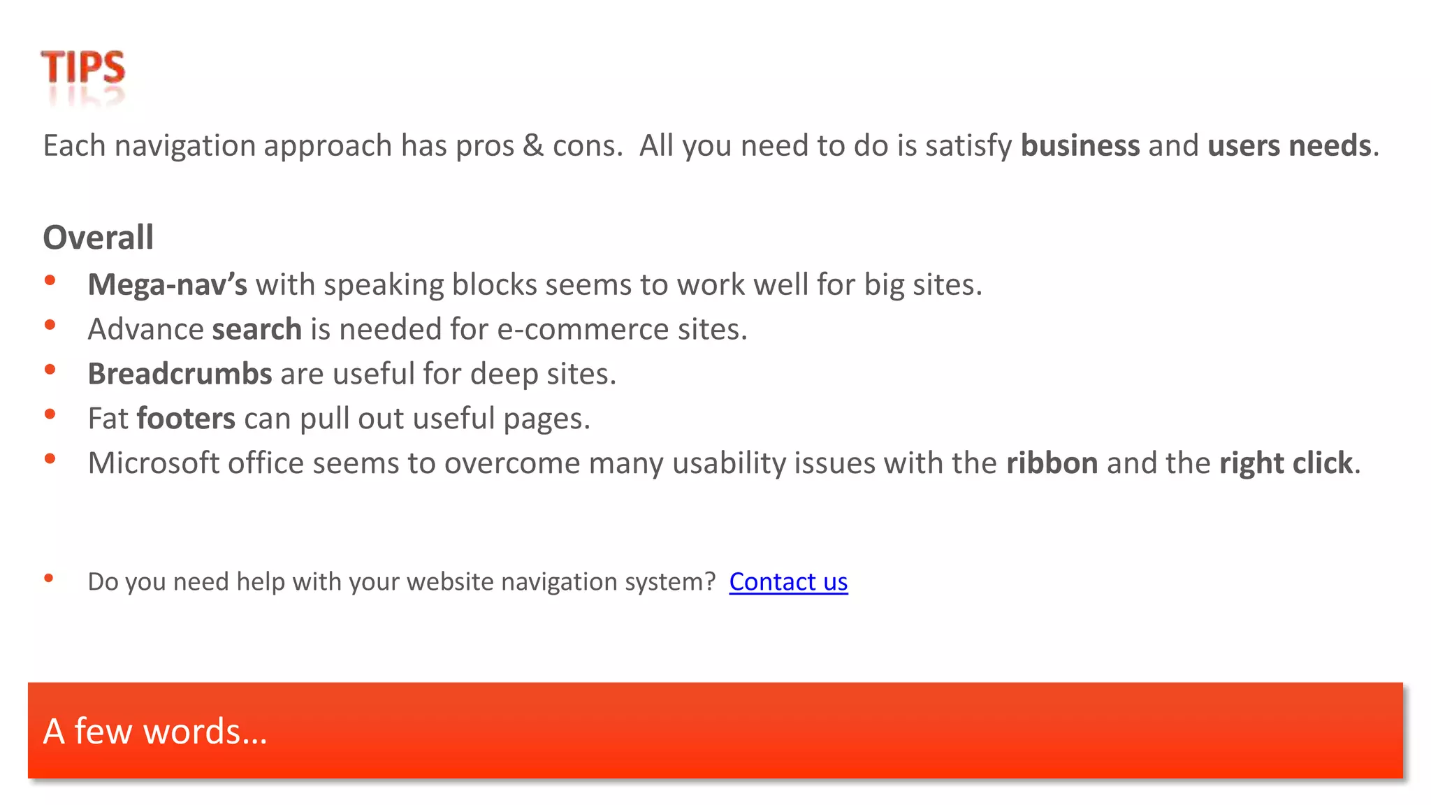 Each navigation approach has pros & cons. All you need to do is satisfy business and users needs.

Overall
•   Mega-nav’s with speaking blocks seems to work well for big sites.
•   Advance search is needed for e-commerce sites.
•   Breadcrumbs are useful for deep sites.
•   Fat footers can pull out useful pages.
•   Microsoft office seems to overcome many usability issues with the ribbon and the right click.


• Do you need help with your website navigation system? Contact us



A few words…
 
