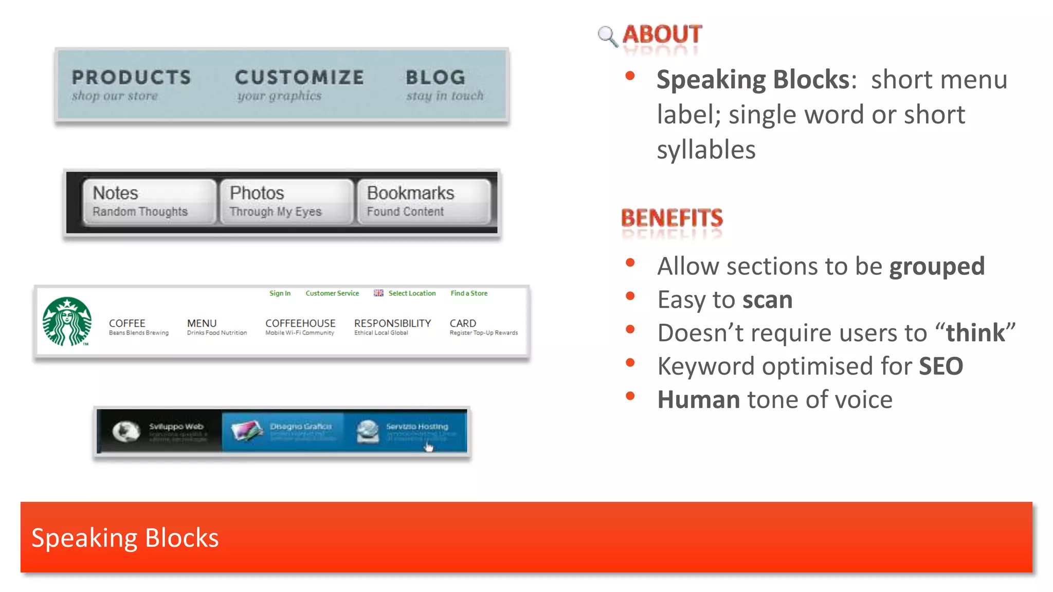 • Speaking Blocks: short menu
                      label; single word or short
                      syllables


                  •   Allow sections to be grouped
                  •   Easy to scan
                  •   Doesn’t require users to “think”
                  •   Keyword optimised for SEO
                  •   Human tone of voice




Speaking Blocks
 
