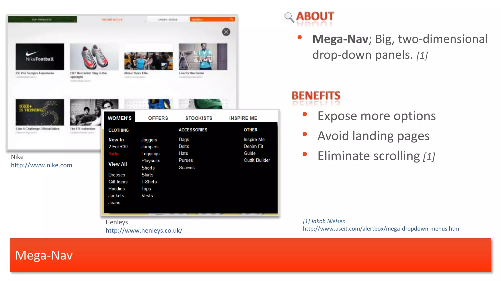 •      Mega-Nav; Big, two-dimensional
                                                         drop-down panels. [1]



                                                  • Expose more options
                                                  • Avoid landing pages
Nike
http://www.nike.com
                                                  • Eliminate scrolling [1]


                      Henleys                         [1] Jakob Nielsen
                      http://www.henleys.co.uk/       http://www.useit.com/alertbox/mega-dropdown-menus.html



 Mega-Nav
 
