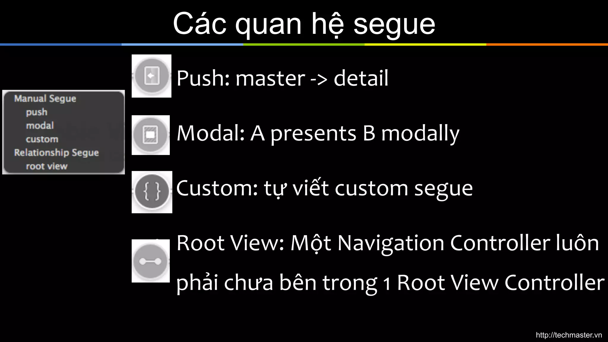 Các quan hệ segue
•  Push:	
  master	
  -­‐>	
  detail	
  
•  Modal:	
  A	
  presents	
  B	
  modally	
  
•  Custom:	
  tự	
  viết	
  custom	
  segue	
  
•  Root	
  View:	
  Một	
  Navigation	
  Controller	
  luôn	
  

phải	
  chưa	
  bên	
  trong	
  1	
  Root	
  View	
  Controller	
  
http://techmaster.vn

 