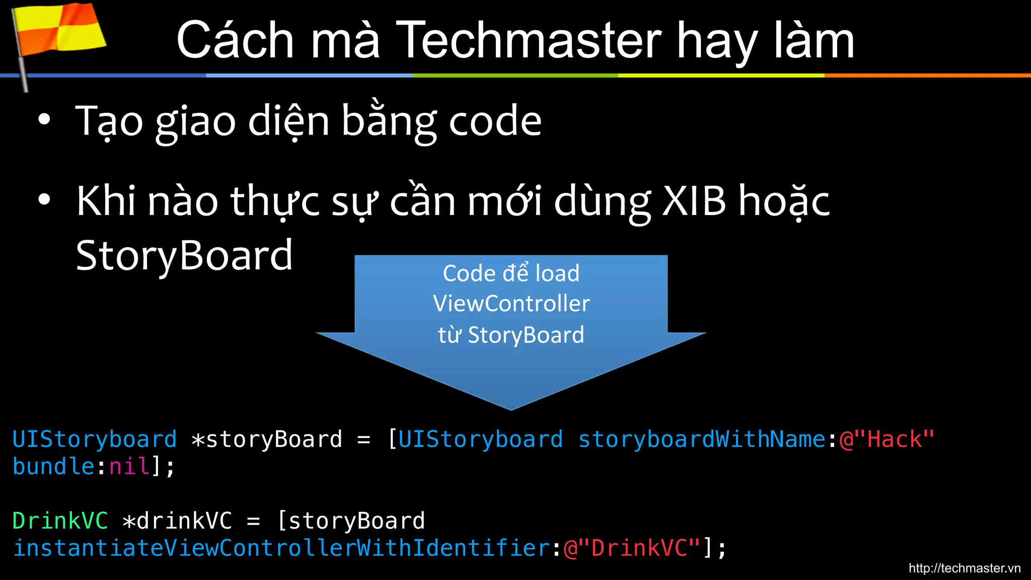 Cách mà Techmaster hay làm
•  Tạo	
  giao	
  diện	
  bằng	
  code	
  
•  Khi	
  nào	
  thực	
  sự	
  cần	
  mới	
  dùng	
  XIB	
  hoặc	
  
StoryBoard	
  
Code	
  để	
  load	
  
ViewController	
  
từ	
  StoryBoard	
  

UIStoryboard *storyBoard = [UIStoryboard storyboardWithName:@"Hack"
bundle:nil];
!
!
DrinkVC *drinkVC = [storyBoard
instantiateViewControllerWithIdentifier:@"DrinkVC"];	
  

http://techmaster.vn

 