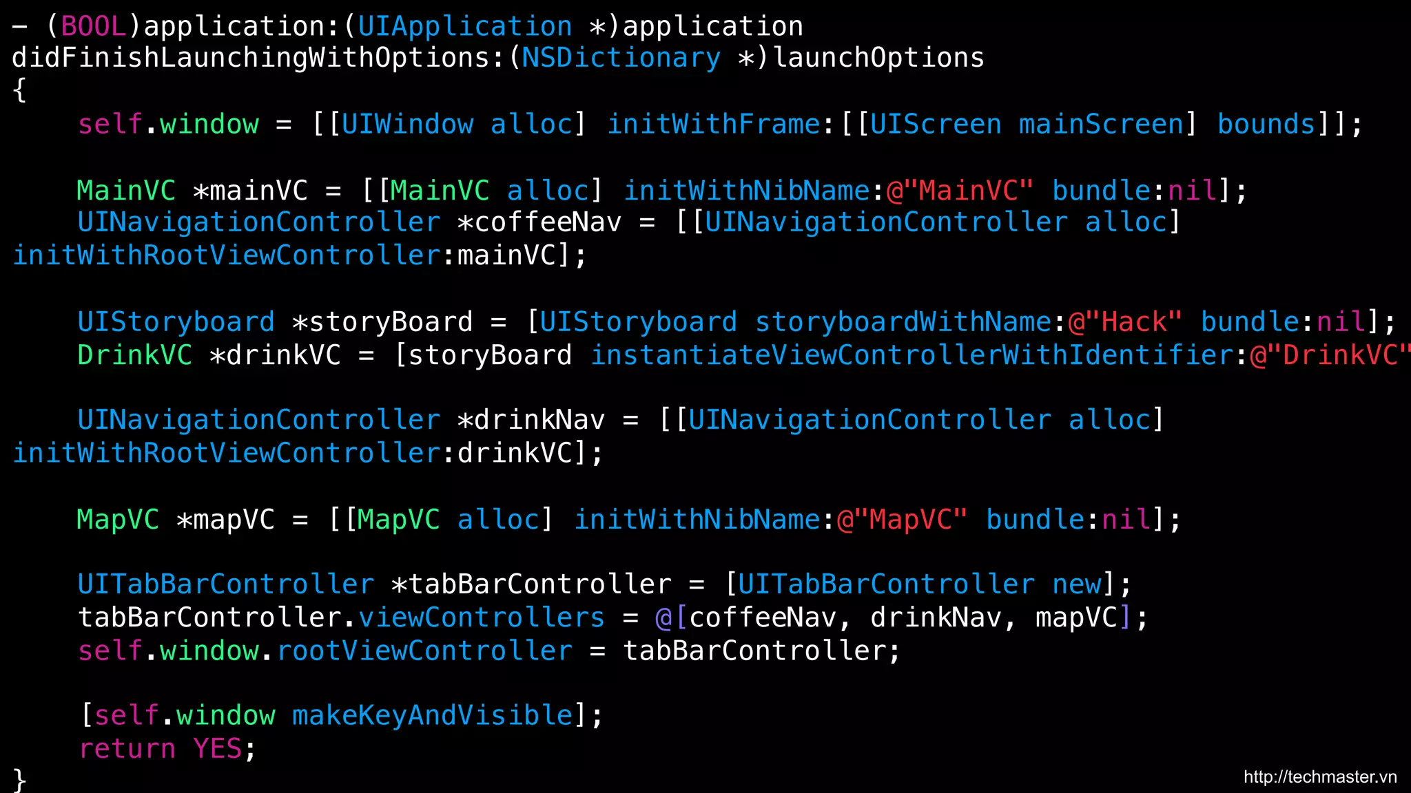 - (BOOL)application:(UIApplication *)application !
didFinishLaunchingWithOptions:(NSDictionary *)launchOptions!
{!
self.window = [[UIWindow alloc] initWithFrame:[[UIScreen mainScreen] bounds]];!
!
MainVC *mainVC = [[MainVC alloc] initWithNibName:@"MainVC" bundle:nil];!
UINavigationController *coffeeNav = [[UINavigationController alloc] !
initWithRootViewController:mainVC];!
!
UIStoryboard *storyBoard = [UIStoryboard storyboardWithName:@"Hack" bundle:nil];!
DrinkVC *drinkVC = [storyBoard instantiateViewControllerWithIdentifier:@"DrinkVC"
!
UINavigationController *drinkNav = [[UINavigationController alloc] !
initWithRootViewController:drinkVC];!
!
MapVC *mapVC = [[MapVC alloc] initWithNibName:@"MapVC" bundle:nil];!
!
UITabBarController *tabBarController = [UITabBarController new];!
tabBarController.viewControllers = @[coffeeNav, drinkNav, mapVC];!
self.window.rootViewController = tabBarController;!
!
[self.window makeKeyAndVisible];!
return YES;!
http://techmaster.vn
}	
  

 