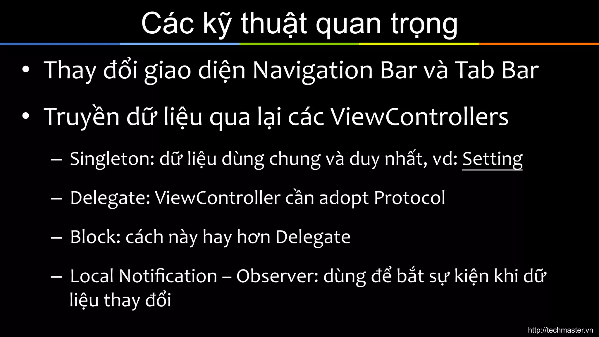 Các kỹ thuật quan trọng
•  Thay	
  đổi	
  giao	
  diện	
  Navigation	
  Bar	
  và	
  Tab	
  Bar	
  
•  Truyền	
  dữ	
  liệu	
  qua	
  lại	
  các	
  ViewControllers	
  
–  Singleton:	
  dữ	
  liệu	
  dùng	
  chung	
  và	
  duy	
  nhất,	
  vd:	
  Setting	
  
–  Delegate:	
  ViewController	
  cần	
  adopt	
  Protocol	
  
–  Block:	
  cách	
  này	
  hay	
  hơn	
  Delegate	
  
–  Local	
  Notiﬁcation	
  –	
  Observer:	
  dùng	
  để	
  bắt	
  sự	
  kiện	
  khi	
  dữ	
  
liệu	
  thay	
  đổi	
  
http://techmaster.vn

 