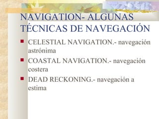 NAVIGATION- ALGUNAS 
TÉCNICAS DE NAVEGACIÓN 
 CELESTIAL NAVIGATION.- navegación 
astrónima 
 COASTAL NAVIGATION.- navegación 
costera 
 DEAD RECKONING.- navegación a 
estima 
 