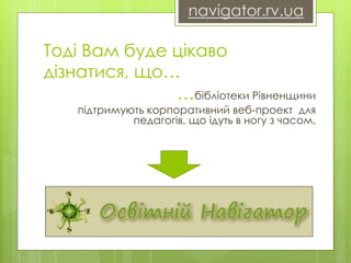 navigator.rv.ua 
Тоді Вам буде цікаво 
дізнатися, що… 
…бібліотеки Рівненщини 
підтримують корпоративний веб-проект для 
педагогів, що ідуть в ногу з часом. 
 
