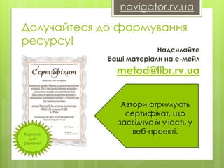 navigator.rv.ua 
Долучайтеся до формування 
ресурсу! 
Надсилайте 
Ваші матеріали на е-мейл 
metod@libr.rv.ua 
Автори отримують 
сертифікат, що 
засвідчує їх участь у 
веб-проекті. Корисно 
для 
резюме! 
 