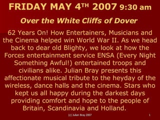 FRIDAY MAY 4 TH  2007   9:30 am Over the White Cliffs of Dover  62 Years On! How Entertainers, Musicians and the Cinema helped win World War II. As we head back to dear old Blighty, we look at how the Forces entertainment service ENSA (Every Night Something Awful!) entertained troops and civilians alike. Julian Bray presents this affectionate musical tribute to the heyday of the wireless, dance halls and the cinema. Stars who kept us all happy during the darkest days providing comfort and hope to the people of Britain, Scandinavia and Holland.   