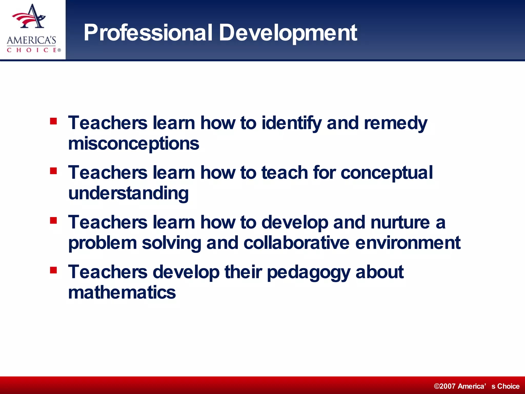 Professional Development Teachers learn how to identify and remedy misconceptions Teachers learn how to teach for conceptual understanding Teachers learn how to develop and nurture a problem solving and collaborative environment Teachers develop their pedagogy about mathematics 