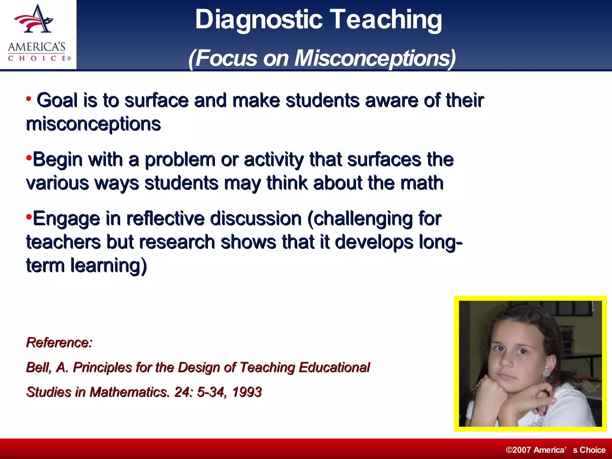 Diagnostic Teaching   (Focus on Misconceptions) Goal is to surface and make students aware of their misconceptions Begin with a problem or activity that surfaces the various ways students may think about the math Engage in reflective discussion (challenging for teachers but research shows that it develops long-term learning) Reference:  Bell, A. Principles for the Design of Teaching Educational  Studies in Mathematics. 24: 5-34, 1993 
