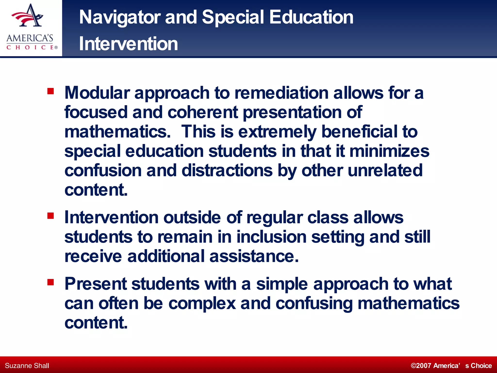Navigator and Special Education Intervention Modular approach to remediation allows for a focused and coherent presentation of mathematics.  This is extremely beneficial to special education students in that it minimizes confusion and distractions by other unrelated content. Intervention outside of regular class allows students to remain in inclusion setting and still receive additional assistance. Present students with a simple approach to what can often be complex and confusing mathematics content. 