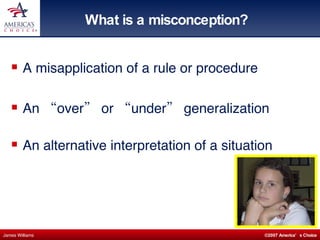 What is a misconception? A misapplication of a rule or procedure An “over” or “under” generalization  An alternative interpretation of a situation 