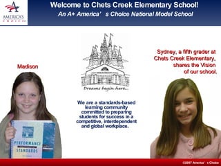 Welcome to Chets Creek Elementary School!  An A+ America’s Choice National Model School We are a standards-based learning community committed to preparing students for success in a competitive, interdependent and global workplace.  Sydney, a fifth grader at  Chets Creek Elementary,  shares the Vision  of our school. Madison 
