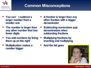 Common Misconceptions You can’t subtract a larger number from a smaller one The number is larger than any other number that has fewer digits You add numbers by lining them up on the right Multiplication makes a number bigger A fraction is larger than any other fraction with a bigger denominator Subtracting numerators  and  denominators when subtracting fractions Multiplying fractions by inverting and multiplying And the list goes  on 