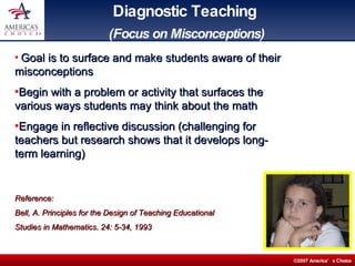 Diagnostic Teaching   (Focus on Misconceptions) Goal is to surface and make students aware of their misconceptions Begin with a problem or activity that surfaces the various ways students may think about the math Engage in reflective discussion (challenging for teachers but research shows that it develops long-term learning) Reference:  Bell, A. Principles for the Design of Teaching Educational  Studies in Mathematics. 24: 5-34, 1993 