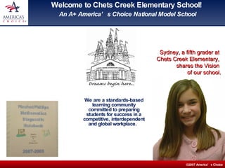 Welcome to Chets Creek Elementary School!  An A+ America’s Choice National Model School We are a standards-based learning community committed to preparing students for success in a competitive, interdependent and global workplace.  Sydney, a fifth grader at  Chets Creek Elementary,  shares the Vision  of our school. 