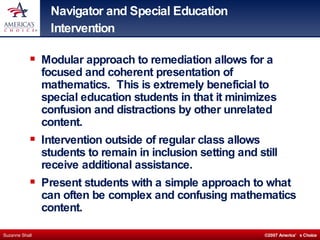 Navigator and Special Education Intervention Modular approach to remediation allows for a focused and coherent presentation of mathematics.  This is extremely beneficial to special education students in that it minimizes confusion and distractions by other unrelated content. Intervention outside of regular class allows students to remain in inclusion setting and still receive additional assistance. Present students with a simple approach to what can often be complex and confusing mathematics content. 
