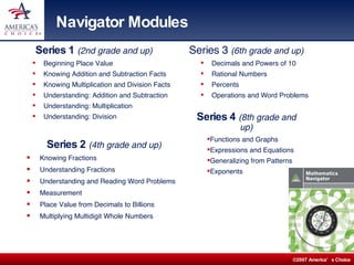Navigator Modules Series 1  (2nd grade and up) Beginning Place Value Knowing Addition and Subtraction Facts Knowing Multiplication and Division Facts Understanding: Addition and Subtraction Understanding: Multiplication Understanding: Division Series 2  (4th grade and up) Knowing Fractions Understanding Fractions  Understanding and Reading Word Problems Measurement  Place Value from Decimals to Billions Multiplying Multidigit Whole Numbers Series 3  (6th grade and up) Decimals and Powers of 10 Rational Numbers Percents Operations and Word Problems Series 4  (8th grade and up) Functions and Graphs  Expressions and Equations Generalizing from Patterns Exponents 