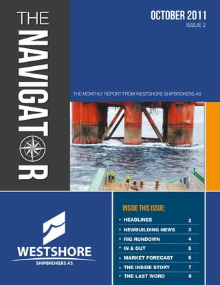 THE                                october 2011
                                                ISSUE 2




      THE MONTHLY REPORT FROM WESTSHORE SHIPBROKERS AS




                        INSIDE THIS ISSUE:
                        HEADLINES                2
                        NEWBUILDING NEWS         3

                        RIG RUNDOWN              4
                        IN & OUT                 5
                        MARKET FORECAST          6

                        THE INSIDE STORY         7
                         THE LAST WORD           8
 