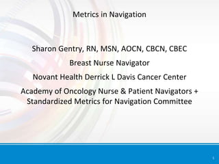 1
Metrics in Navigation
Sharon Gentry, RN, MSN, AOCN, CBCN, CBEC
Breast Nurse Navigator
Novant Health Derrick L Davis Cancer Center
Academy of Oncology Nurse & Patient Navigators +
Standardized Metrics for Navigation Committee
 