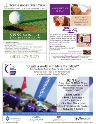 North Shore Golf Club
         N Shore Golf Club Blvd. Orlando, FL




           $39.99 mon-fri
            & after 11 sat & sun
            *Limit 1 per foursome. must present this AD. expires 5/9/10

 Course Features:                                                                                                                        2007 Massage Envy Ltd.,
                                                                                                                                                                   LLC.




     Striking 6,900 yard Mike Dasher design
     Great location...
     Minutes from downtown & Orlando Int’l Airport
     Affordable Annual Memberships
     Exclusive Outing & Tournament Packages Available
     Complete Practice Facility & Short Game Area
     Golf Shop Featuring Clubs & Apparel From Most Major Brands


            (407) 277-9277

                                           “Create a World with More Birthdays!”
                                                   American Cancer Society’s Relay For Life of Lake Nona
                                                       Cancer Survivors -- Join us for the “Victory Lap”
                                                          and complimentary dinner by Cariera's


                                                                                                                 JOIN US
                                                                                                   Friday - April 23, 2010 6:00 p.m.
                                                                                                  Northlake Park School / YMCA Field
                                                                                                       9055 Northlake Parkway
                                                                                                          Orlando, FL 32827

                                                                                                        » Silent Auction «
                                                                                                      » Food & Beverages «
                                                                                                        » Fun & Prizes «
                                                                                                    » Star Wars Characters «
                                                                                                 » Live Entertainment / Bands «
                                                                                                     » Kids Zone & Games «
     For more information or to RSVP for Survivor Dinner Reception Call 407-581-2516 or visit www.RelayForLife.org/LakeNonaFL




10   NavigatorFL.com                                                      Lake Nona 32827, Vista Lakes 32829, Eagle Creek 32832, Narcoossee, St. Cloud 34771, 34744
 